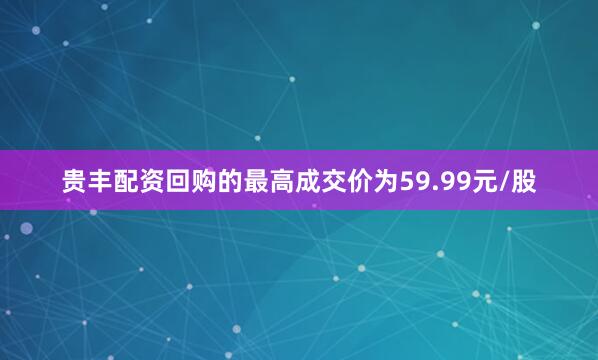 贵丰配资回购的最高成交价为59.99元/股