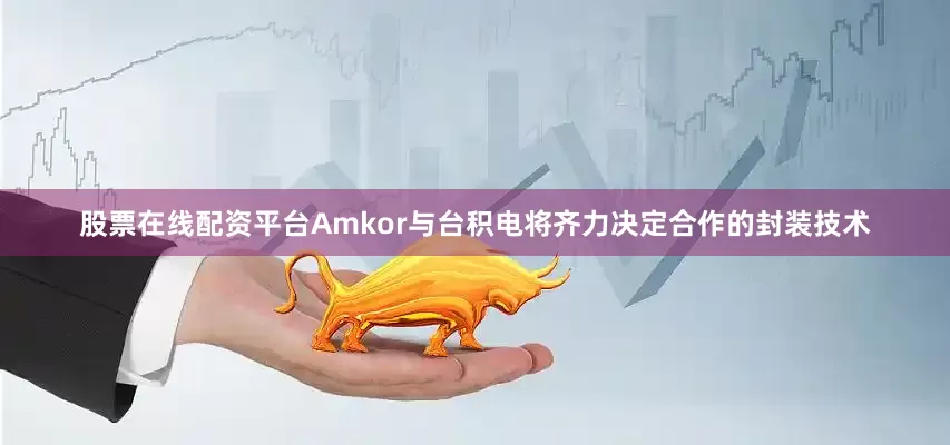 股票在线配资平台Amkor与台积电将齐力决定合作的封装技术