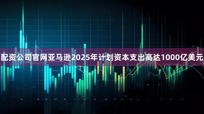 配资公司官网亚马逊2025年计划资本支出高达1000亿美元