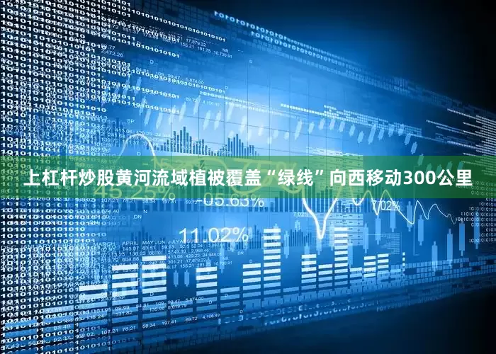 上杠杆炒股黄河流域植被覆盖“绿线”向西移动300公里