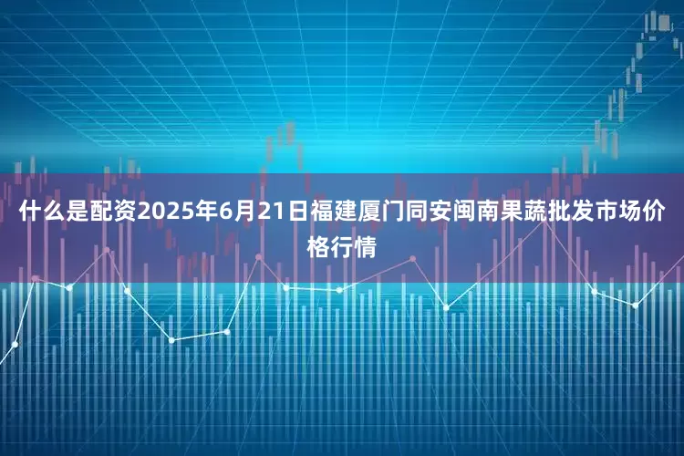 什么是配资2025年6月21日福建厦门同安闽南果蔬批发市场价格行情