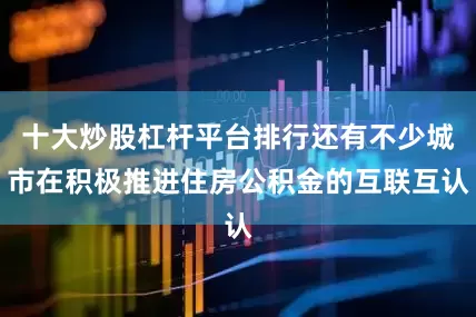 十大炒股杠杆平台排行还有不少城市在积极推进住房公积金的互联互认