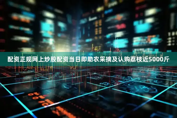 配资正规网上炒股配资当日即助农采摘及认购荔枝近5000斤