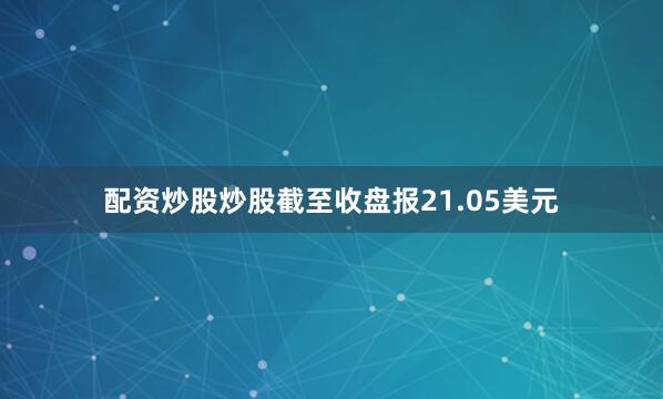 配资炒股炒股截至收盘报21.05美元