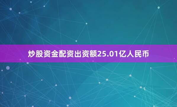 炒股资金配资出资额25.01亿人民币