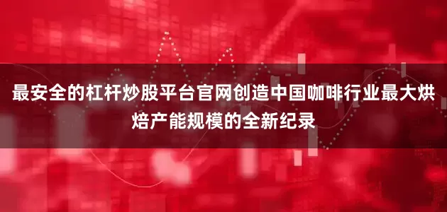 最安全的杠杆炒股平台官网创造中国咖啡行业最大烘焙产能规模的全新纪录