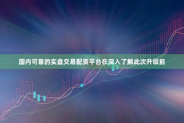 国内可靠的实盘交易配资平台在深入了解此次升级前