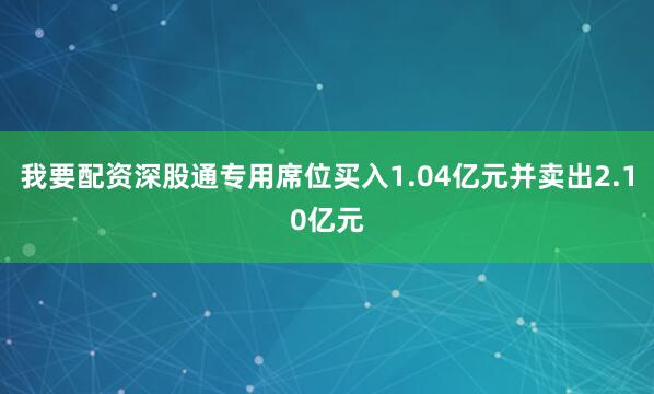我要配资深股通专用席位买入1.04亿元并卖出2.10亿元