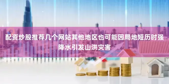 配资炒股推荐几个网站其他地区也可能因局地短历时强降水引发山洪灾害
