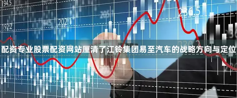 配资专业股票配资网站厘清了江铃集团易至汽车的战略方向与定位
