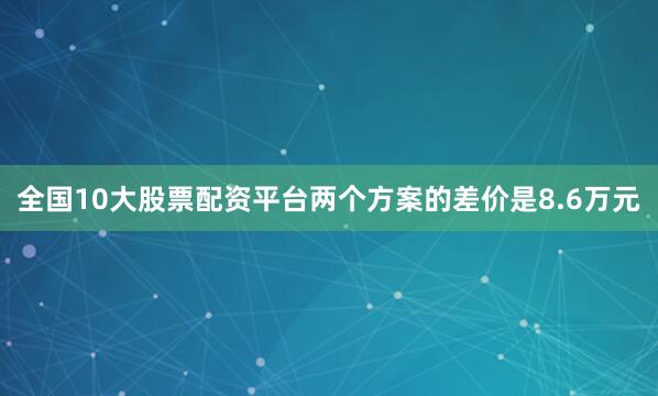 全国10大股票配资平台两个方案的差价是8.6万元