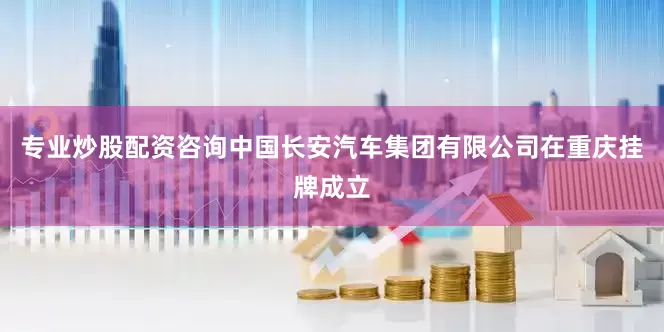 专业炒股配资咨询中国长安汽车集团有限公司在重庆挂牌成立