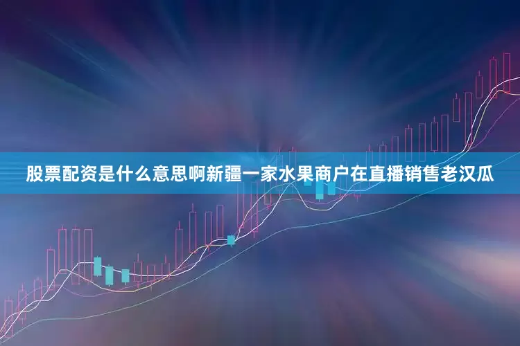 股票配资是什么意思啊新疆一家水果商户在直播销售老汉瓜