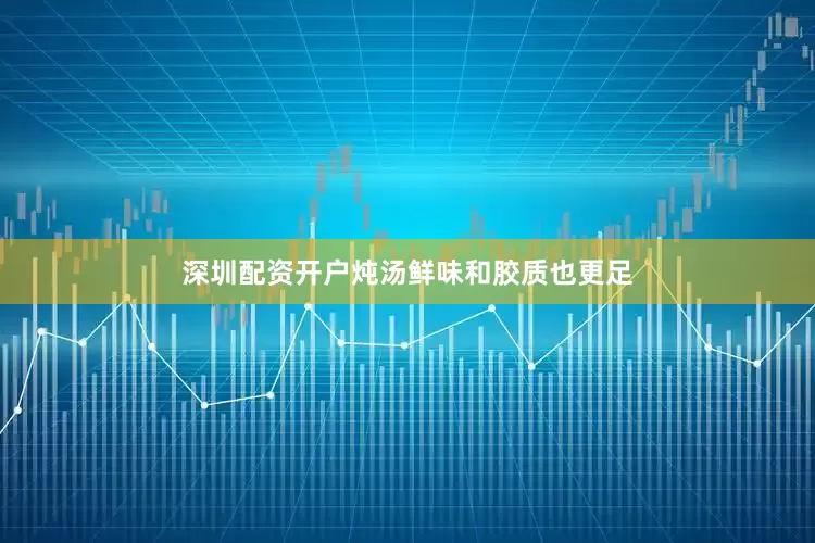 深圳配资开户炖汤鲜味和胶质也更足