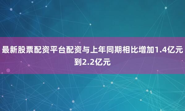 最新股票配资平台配资与上年同期相比增加1.4亿元到2.2亿元