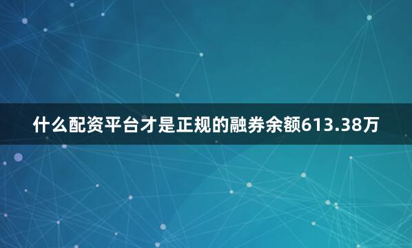 什么配资平台才是正规的融券余额613.38万